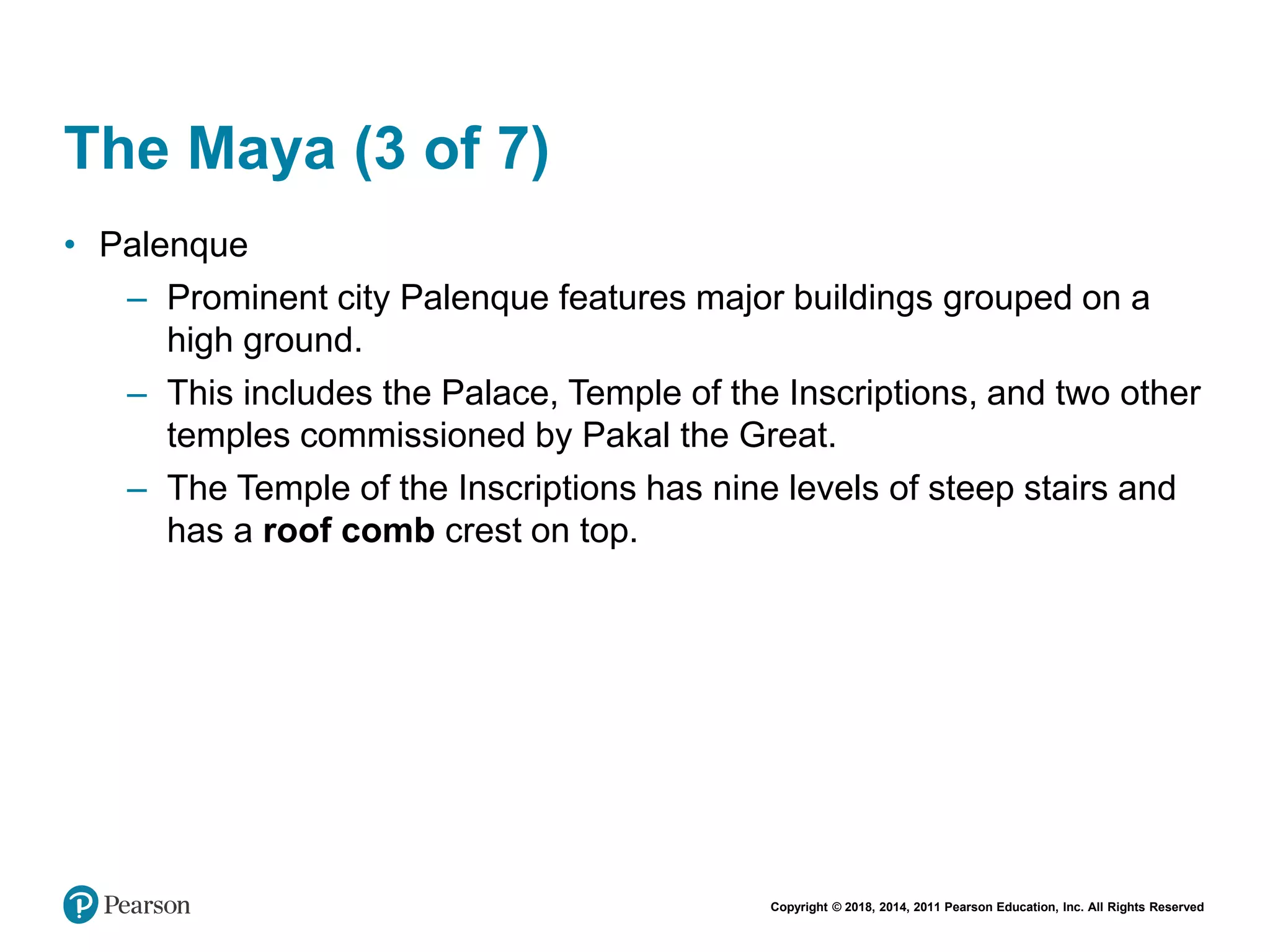 Copyright © 2018, 2014, 2011 Pearson Education, Inc. All Rights Reserved
The Maya (3 of 7)
• Palenque
– Prominent city Palenque features major buildings grouped on a
high ground.
– This includes the Palace, Temple of the Inscriptions, and two other
temples commissioned by Pakal the Great.
– The Temple of the Inscriptions has nine levels of steep stairs and
has a roof comb crest on top.
 