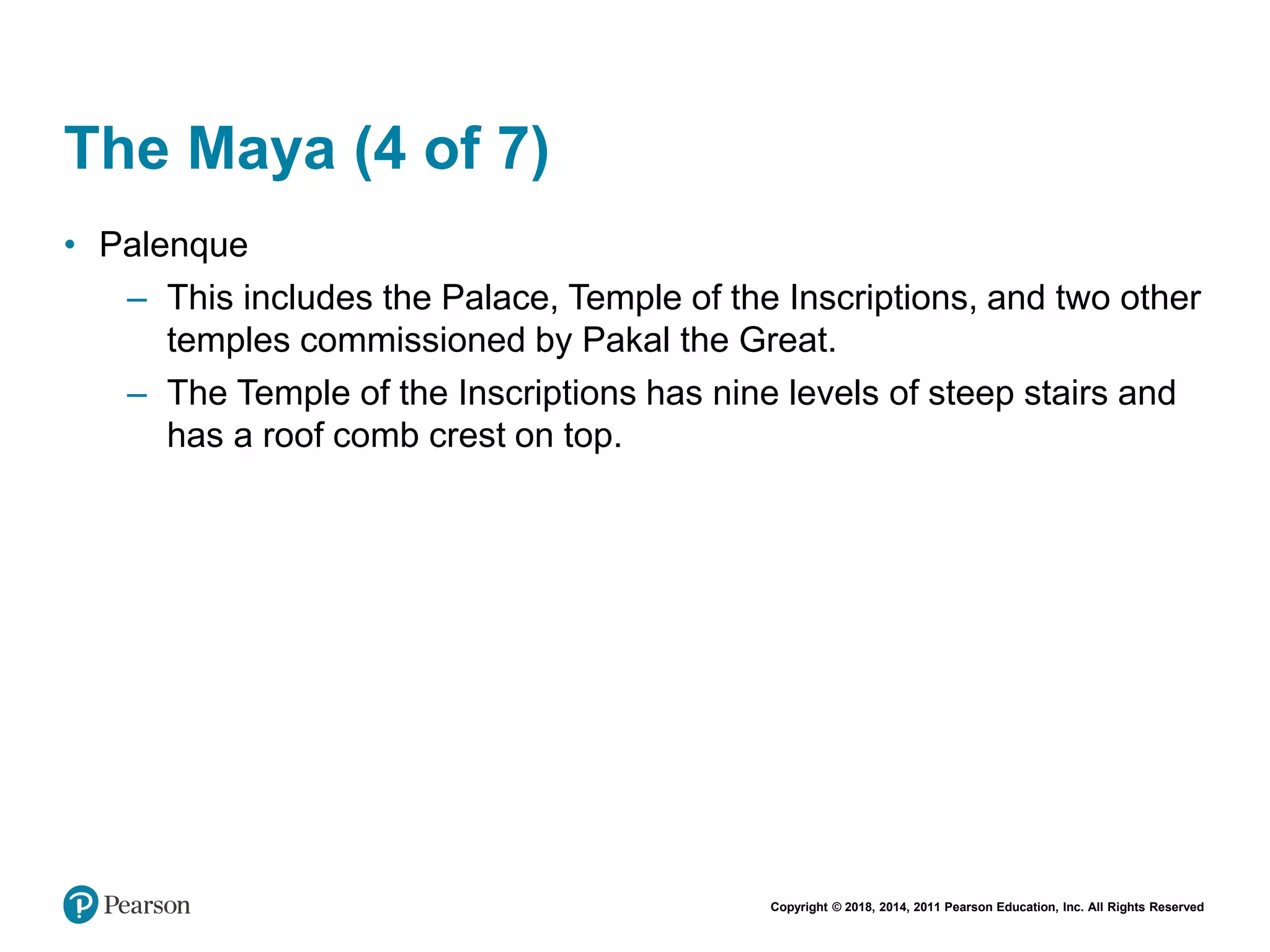 Copyright © 2018, 2014, 2011 Pearson Education, Inc. All Rights Reserved
The Maya (4 of 7)
• Palenque
– This includes the Palace, Temple of the Inscriptions, and two other
temples commissioned by Pakal the Great.
– The Temple of the Inscriptions has nine levels of steep stairs and
has a roof comb crest on top.
 
