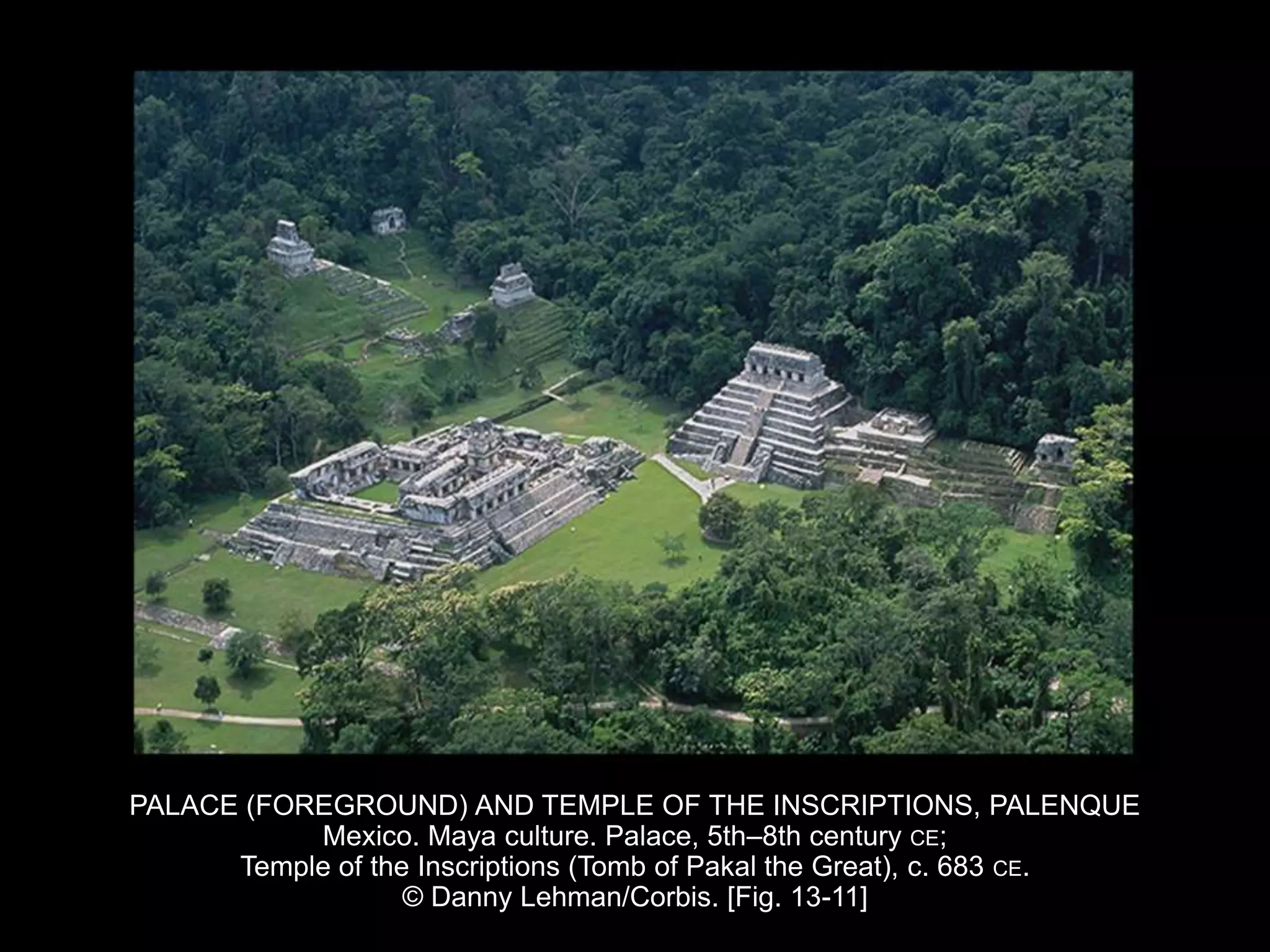 PALACE (FOREGROUND) AND TEMPLE OF THE INSCRIPTIONS, PALENQUE
Mexico. Maya culture. Palace, 5th–8th century CE;
Temple of the Inscriptions (Tomb of Pakal the Great), c. 683 CE.
© Danny Lehman/Corbis. [Fig. 13-11]
 