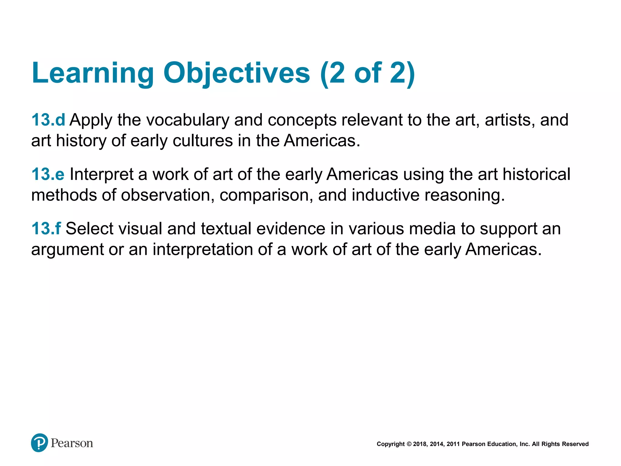 Copyright © 2018, 2014, 2011 Pearson Education, Inc. All Rights Reserved
Learning Objectives (2 of 2)
13.d Apply the vocabulary and concepts relevant to the art, artists, and
art history of early cultures in the Americas.
13.e Interpret a work of art of the early Americas using the art historical
methods of observation, comparison, and inductive reasoning.
13.f Select visual and textual evidence in various media to support an
argument or an interpretation of a work of art of the early Americas.
 