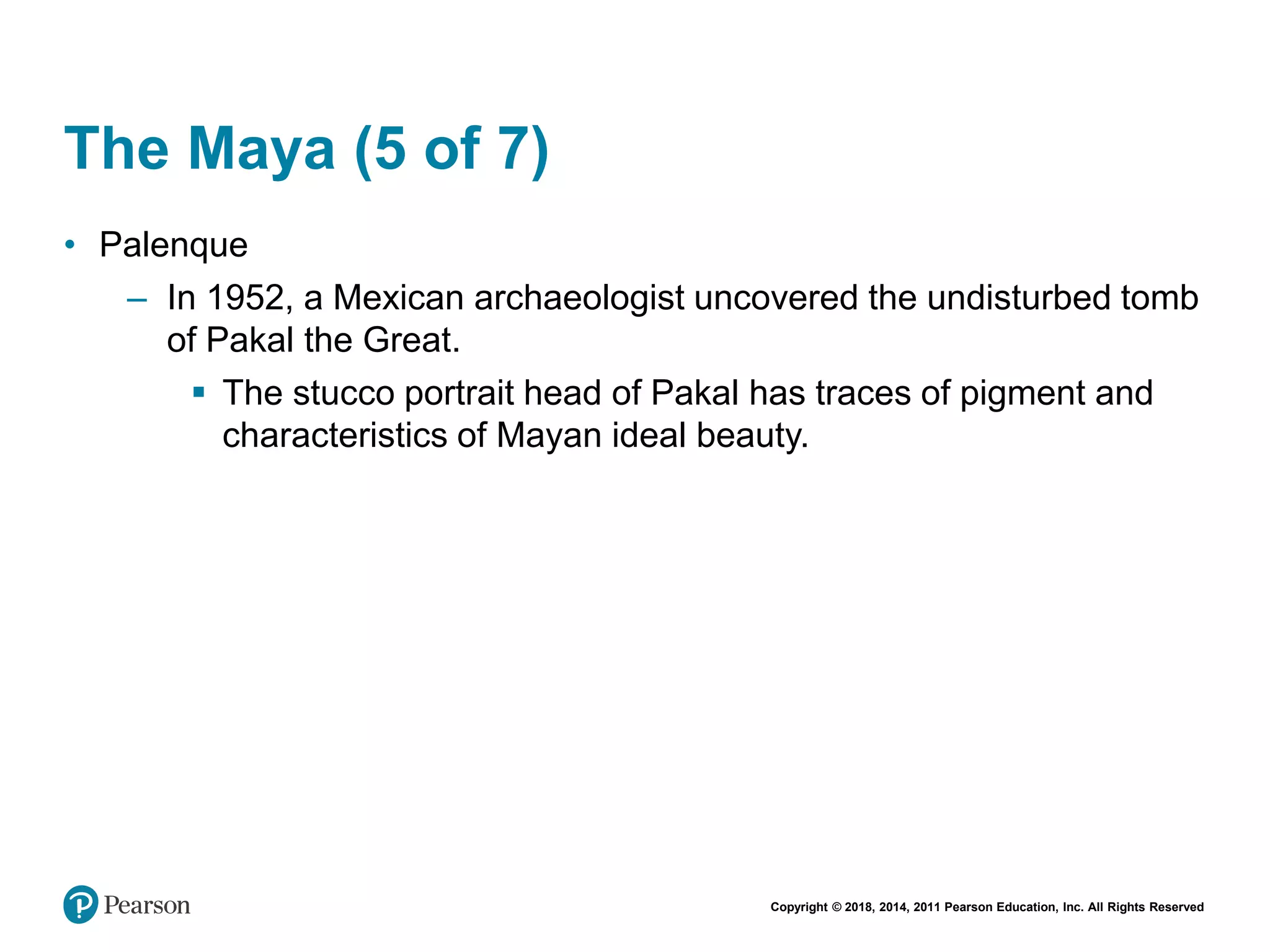 Copyright © 2018, 2014, 2011 Pearson Education, Inc. All Rights Reserved
The Maya (5 of 7)
• Palenque
– In 1952, a Mexican archaeologist uncovered the undisturbed tomb
of Pakal the Great.
 The stucco portrait head of Pakal has traces of pigment and
characteristics of Mayan ideal beauty.
 