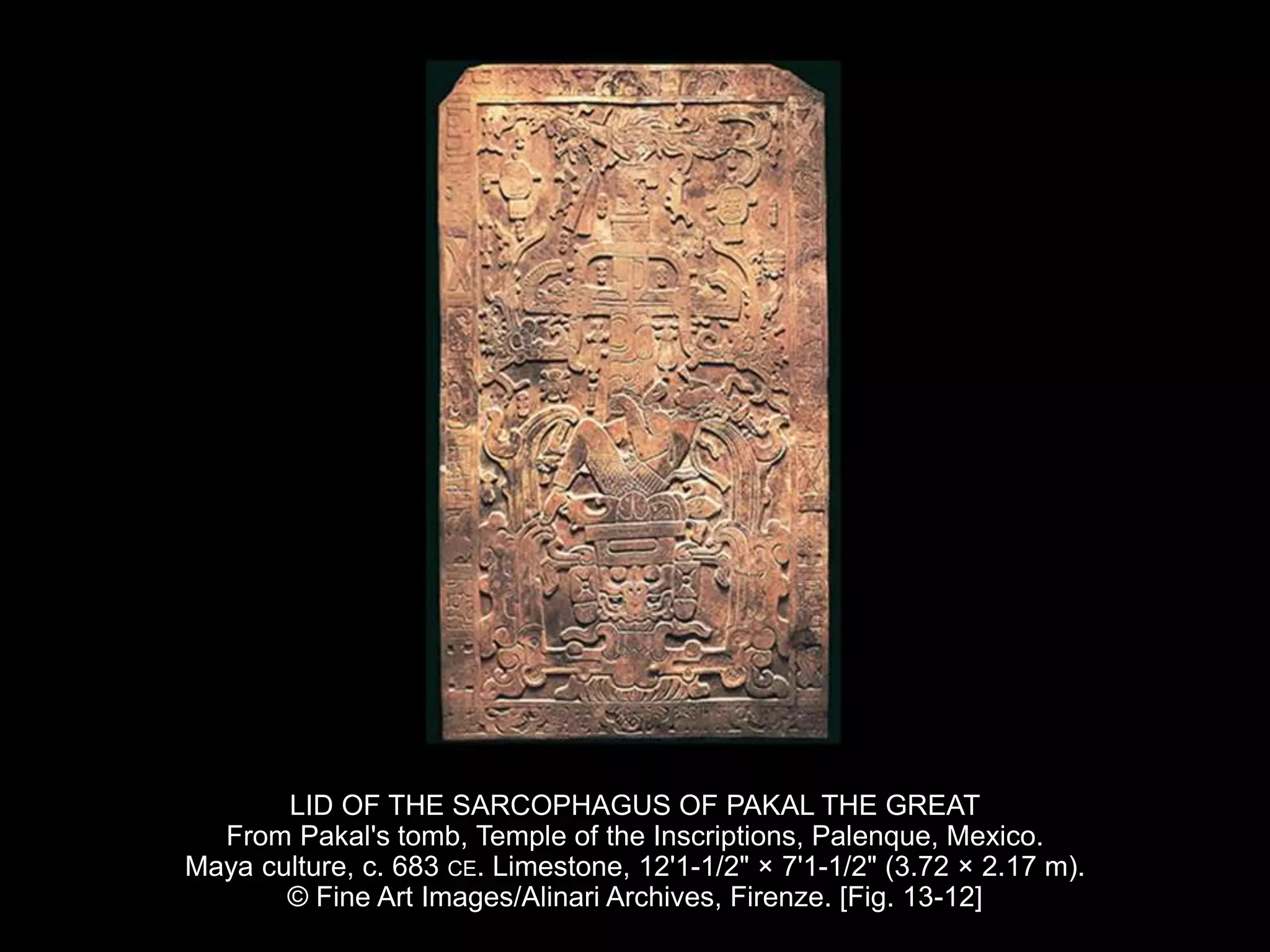LID OF THE SARCOPHAGUS OF PAKAL THE GREAT
From Pakal's tomb, Temple of the Inscriptions, Palenque, Mexico.
Maya culture, c. 683 CE. Limestone, 12'1-1/2" × 7'1-1/2" (3.72 × 2.17 m).
© Fine Art Images/Alinari Archives, Firenze. [Fig. 13-12]
 