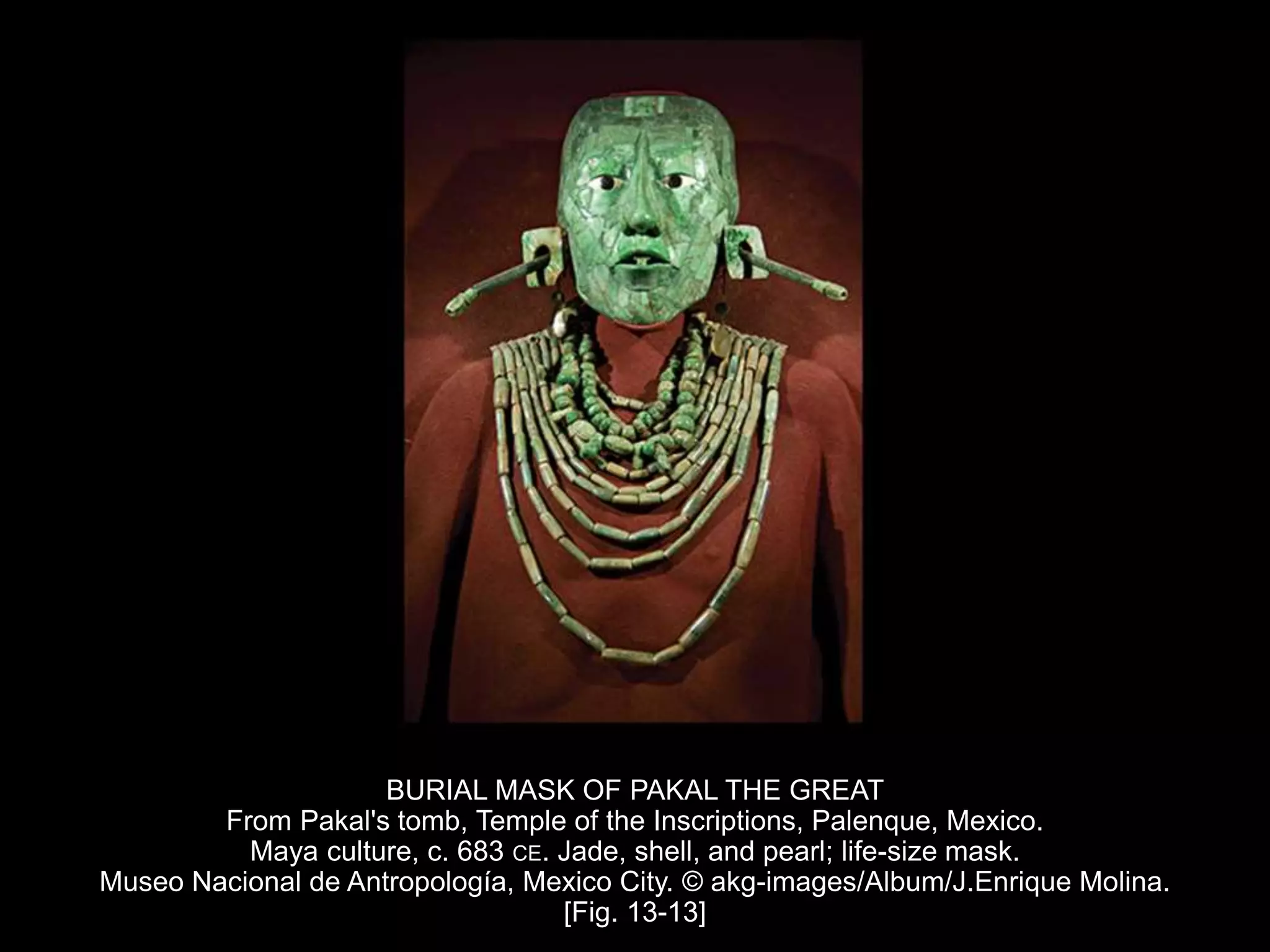BURIAL MASK OF PAKAL THE GREAT
From Pakal's tomb, Temple of the Inscriptions, Palenque, Mexico.
Maya culture, c. 683 CE. Jade, shell, and pearl; life-size mask.
Museo Nacional de Antropología, Mexico City. © akg-images/Album/J.Enrique Molina.
[Fig. 13-13]
 