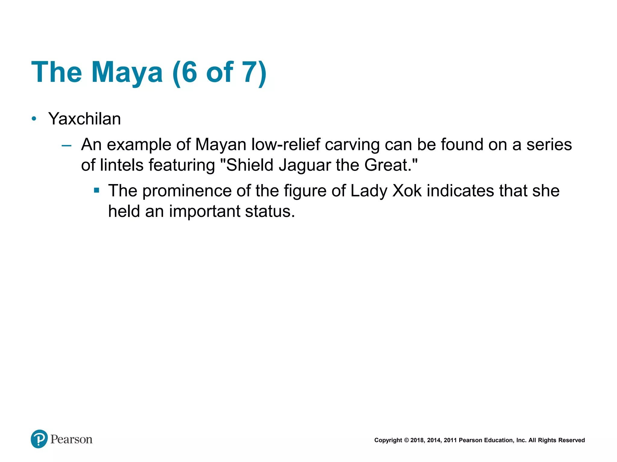 Copyright © 2018, 2014, 2011 Pearson Education, Inc. All Rights Reserved
The Maya (6 of 7)
• Yaxchilan
– An example of Mayan low-relief carving can be found on a series
of lintels featuring "Shield Jaguar the Great."
 The prominence of the figure of Lady Xok indicates that she
held an important status.
 