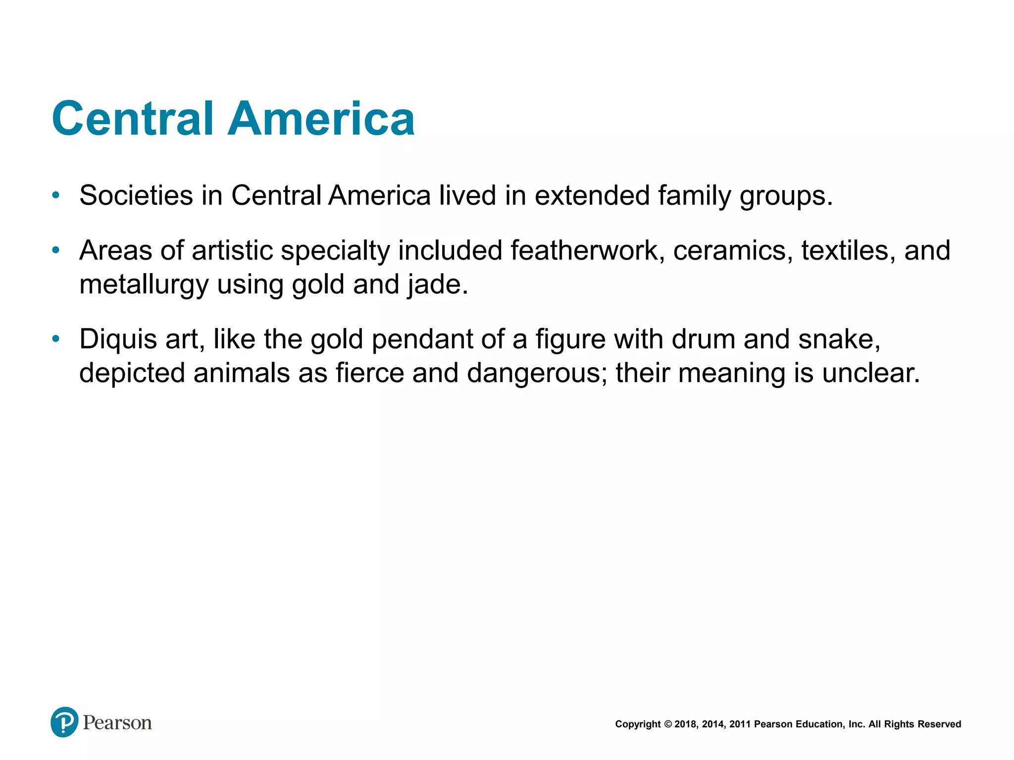 Copyright © 2018, 2014, 2011 Pearson Education, Inc. All Rights Reserved
Central America
• Societies in Central America lived in extended family groups.
• Areas of artistic specialty included featherwork, ceramics, textiles, and
metallurgy using gold and jade.
• Diquis art, like the gold pendant of a figure with drum and snake,
depicted animals as fierce and dangerous; their meaning is unclear.
 