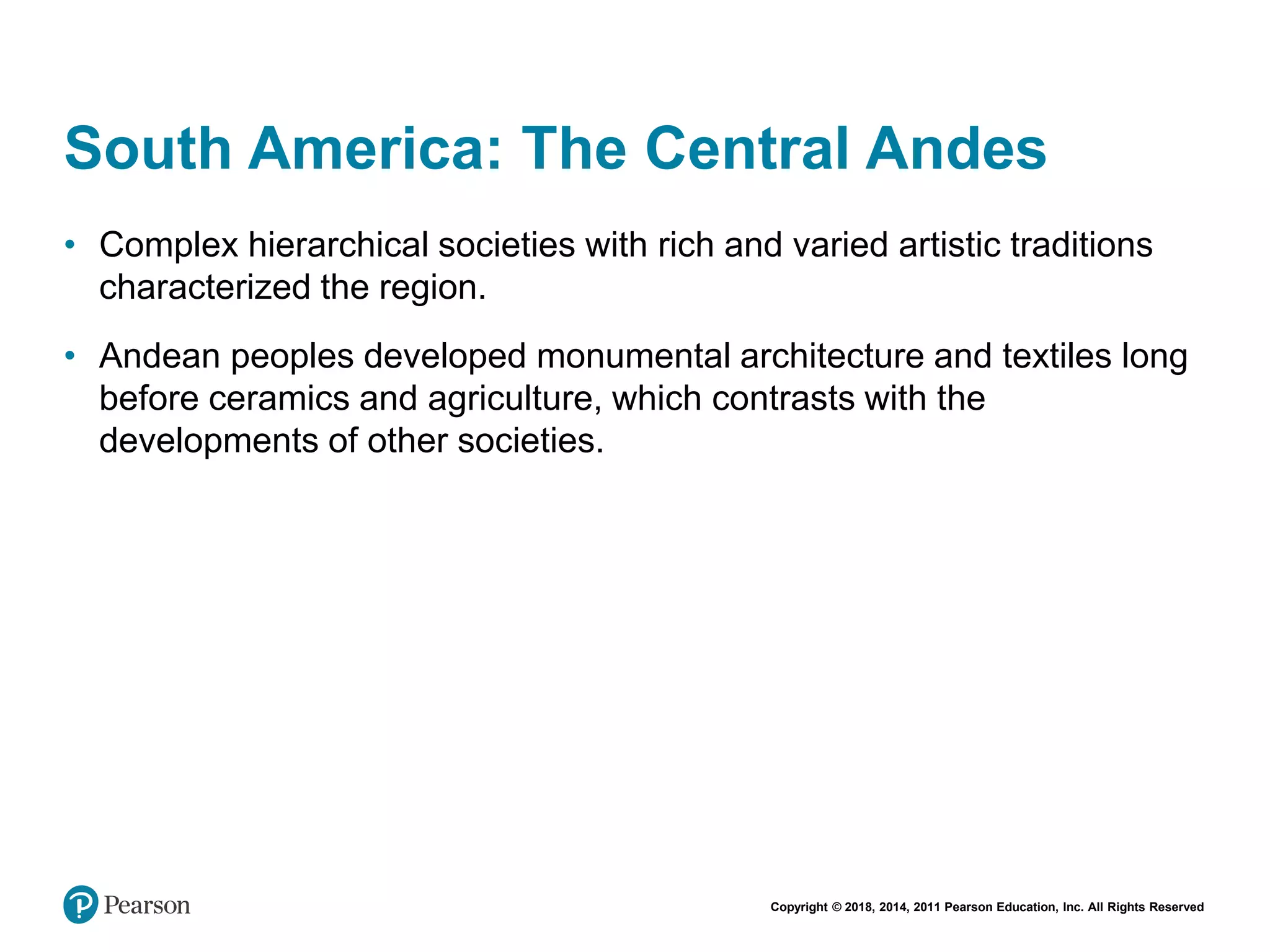 Copyright © 2018, 2014, 2011 Pearson Education, Inc. All Rights Reserved
South America: The Central Andes
• Complex hierarchical societies with rich and varied artistic traditions
characterized the region.
• Andean peoples developed monumental architecture and textiles long
before ceramics and agriculture, which contrasts with the
developments of other societies.
 