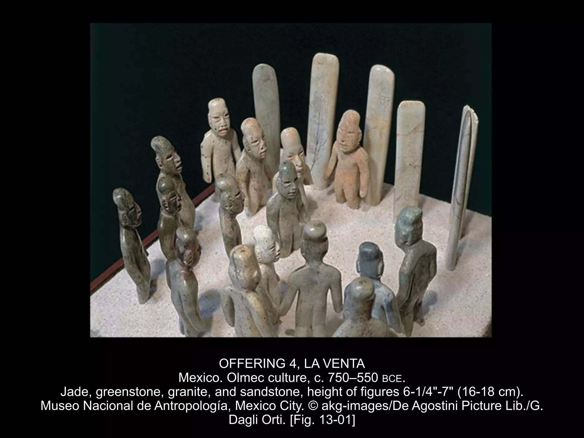 OFFERING 4, LA VENTA
Mexico. Olmec culture, c. 750–550 BCE.
Jade, greenstone, granite, and sandstone, height of figures 6-1/4"-7" (16-18 cm).
Museo Nacional de Antropología, Mexico City. © akg-images/De Agostini Picture Lib./G.
Dagli Orti. [Fig. 13-01]
 