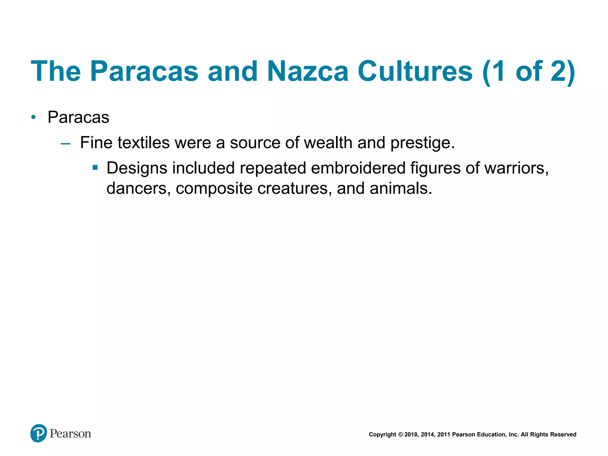 Copyright © 2018, 2014, 2011 Pearson Education, Inc. All Rights Reserved
The Paracas and Nazca Cultures (1 of 2)
• Paracas
– Fine textiles were a source of wealth and prestige.
 Designs included repeated embroidered figures of warriors,
dancers, composite creatures, and animals.
 