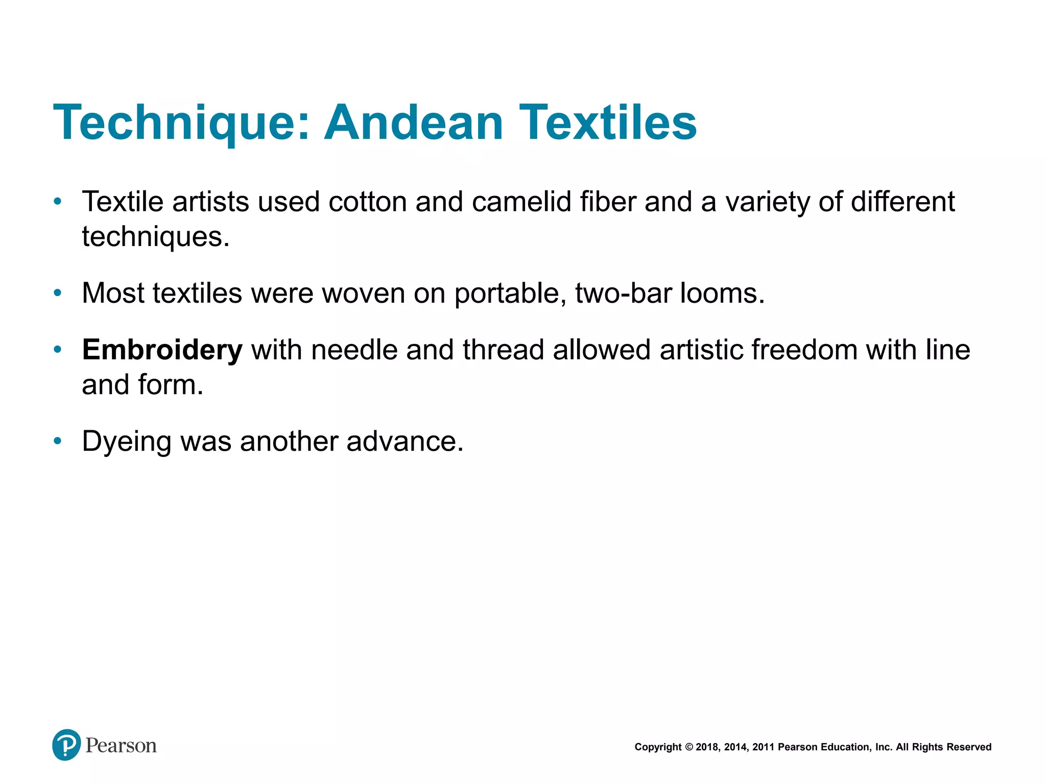 Copyright © 2018, 2014, 2011 Pearson Education, Inc. All Rights Reserved
Technique: Andean Textiles
• Textile artists used cotton and camelid fiber and a variety of different
techniques.
• Most textiles were woven on portable, two-bar looms.
• Embroidery with needle and thread allowed artistic freedom with line
and form.
• Dyeing was another advance.
 