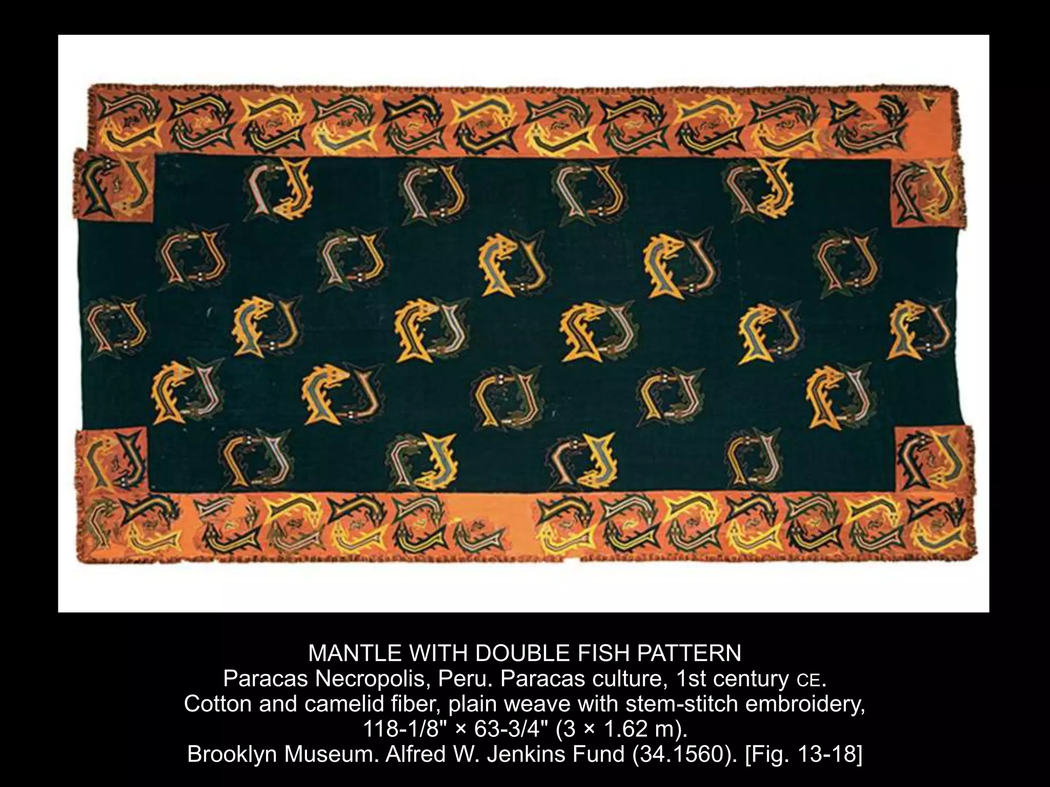 MANTLE WITH DOUBLE FISH PATTERN
Paracas Necropolis, Peru. Paracas culture, 1st century CE.
Cotton and camelid fiber, plain weave with stem-stitch embroidery,
118-1/8" × 63-3/4" (3 × 1.62 m).
Brooklyn Museum. Alfred W. Jenkins Fund (34.1560). [Fig. 13-18]
 