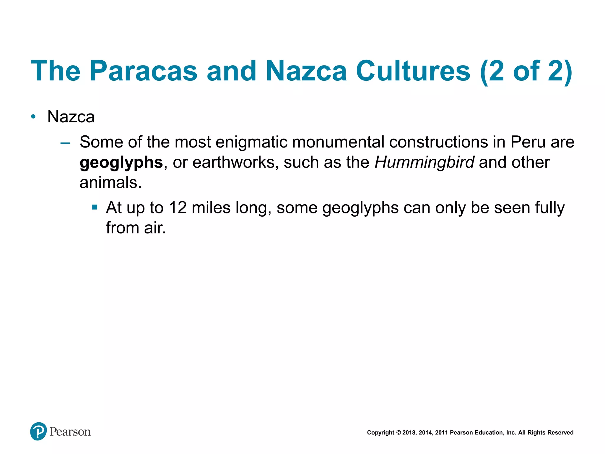 Copyright © 2018, 2014, 2011 Pearson Education, Inc. All Rights Reserved
The Paracas and Nazca Cultures (2 of 2)
• Nazca
– Some of the most enigmatic monumental constructions in Peru are
geoglyphs, or earthworks, such as the Hummingbird and other
animals.
 At up to 12 miles long, some geoglyphs can only be seen fully
from air.
 