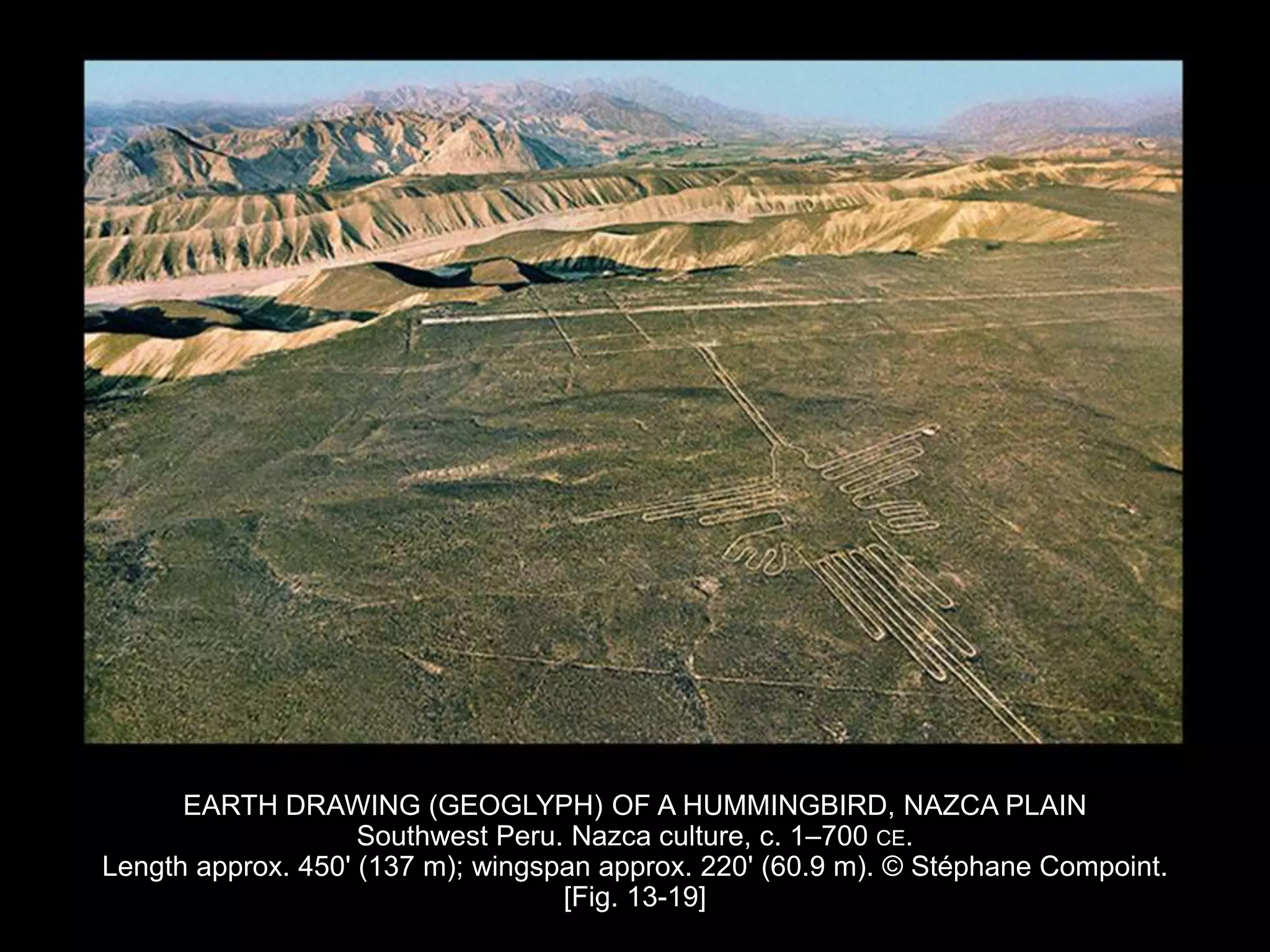 EARTH DRAWING (GEOGLYPH) OF A HUMMINGBIRD, NAZCA PLAIN
Southwest Peru. Nazca culture, c. 1–700 CE.
Length approx. 450' (137 m); wingspan approx. 220' (60.9 m). © Stéphane Compoint.
[Fig. 13-19]
 