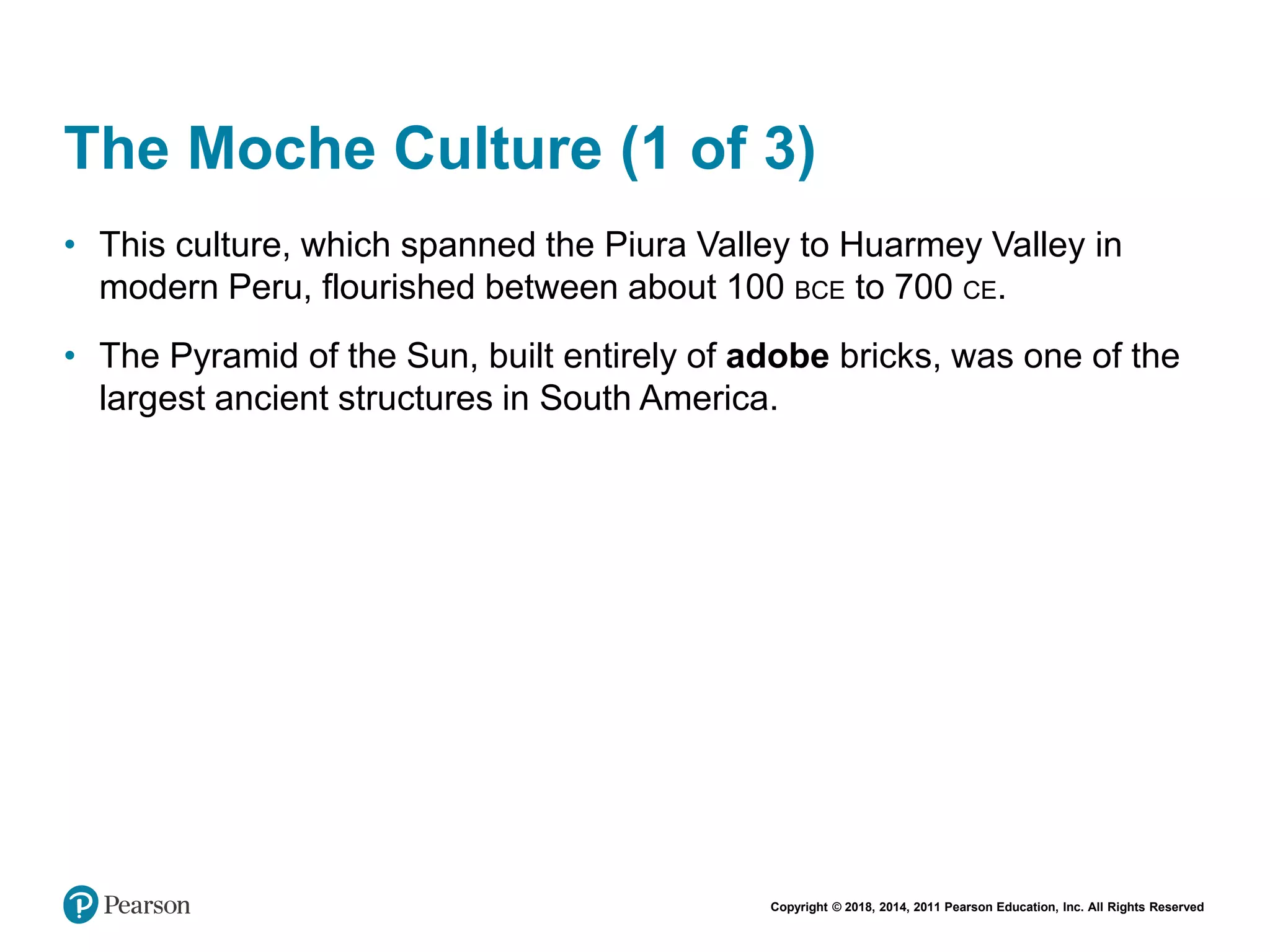 Copyright © 2018, 2014, 2011 Pearson Education, Inc. All Rights Reserved
The Moche Culture (1 of 3)
• This culture, which spanned the Piura Valley to Huarmey Valley in
modern Peru, flourished between about 100 BCE to 700 CE.
• The Pyramid of the Sun, built entirely of adobe bricks, was one of the
largest ancient structures in South America.
 