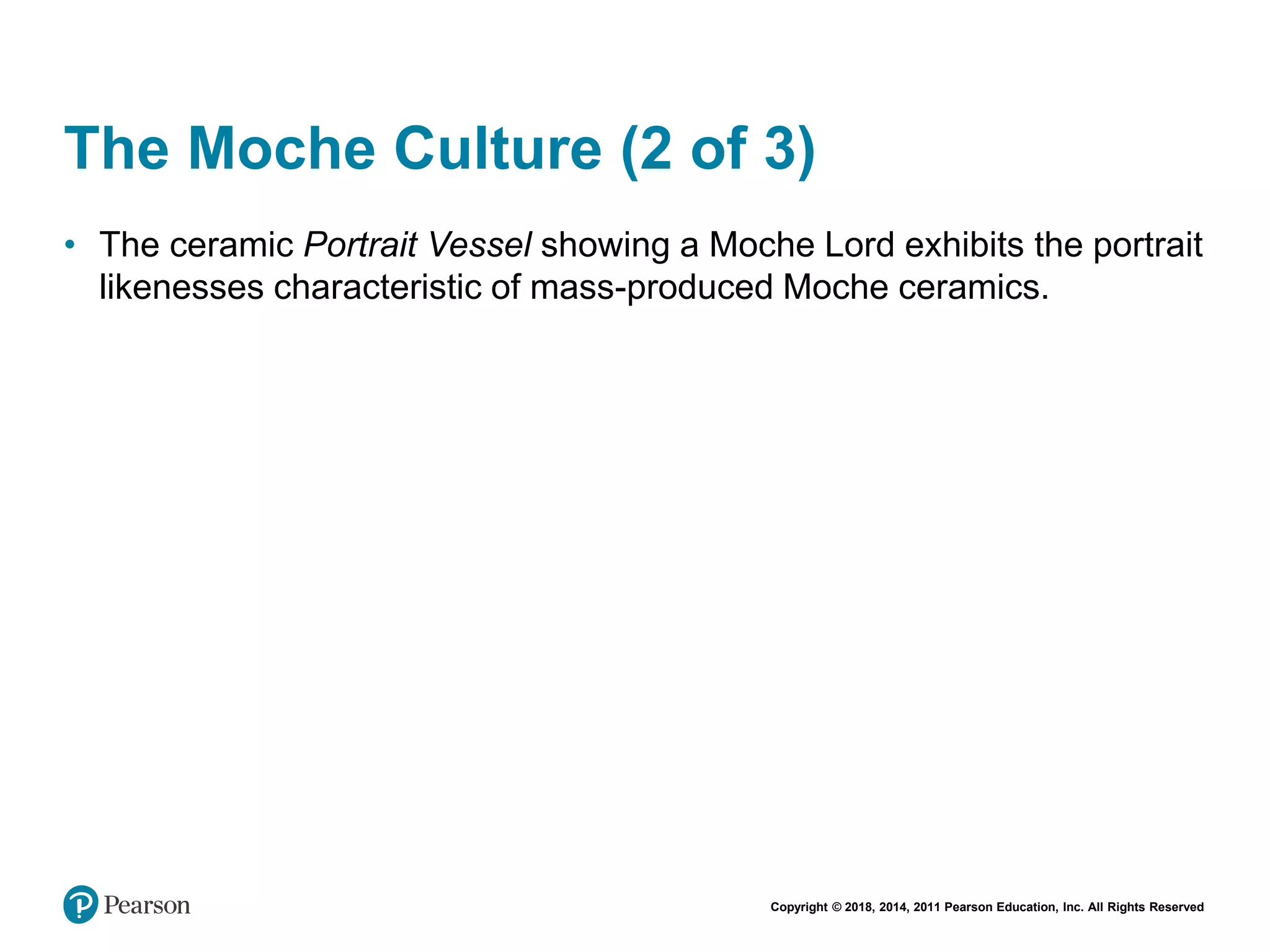 Copyright © 2018, 2014, 2011 Pearson Education, Inc. All Rights Reserved
The Moche Culture (2 of 3)
• The ceramic Portrait Vessel showing a Moche Lord exhibits the portrait
likenesses characteristic of mass-produced Moche ceramics.
 