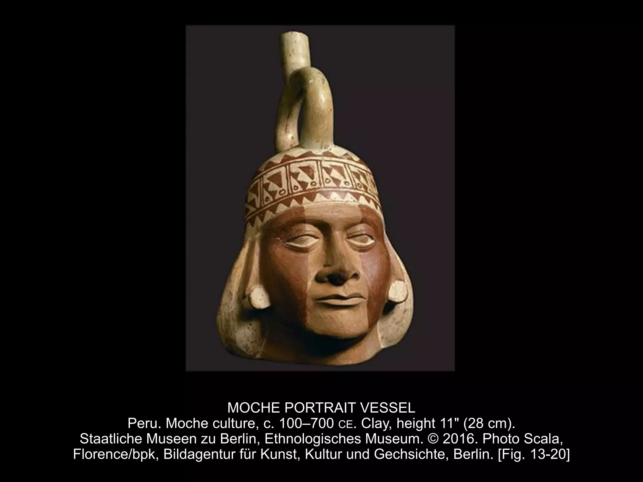 MOCHE PORTRAIT VESSEL
Peru. Moche culture, c. 100–700 CE. Clay, height 11" (28 cm).
Staatliche Museen zu Berlin, Ethnologisches Museum. © 2016. Photo Scala,
Florence/bpk, Bildagentur für Kunst, Kultur und Gechsichte, Berlin. [Fig. 13-20]
 