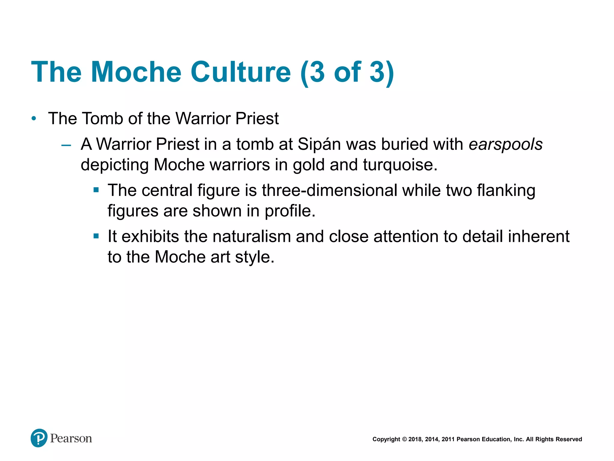 Copyright © 2018, 2014, 2011 Pearson Education, Inc. All Rights Reserved
The Moche Culture (3 of 3)
• The Tomb of the Warrior Priest
– A Warrior Priest in a tomb at Sipán was buried with earspools
depicting Moche warriors in gold and turquoise.
 The central figure is three-dimensional while two flanking
figures are shown in profile.
 It exhibits the naturalism and close attention to detail inherent
to the Moche art style.
 