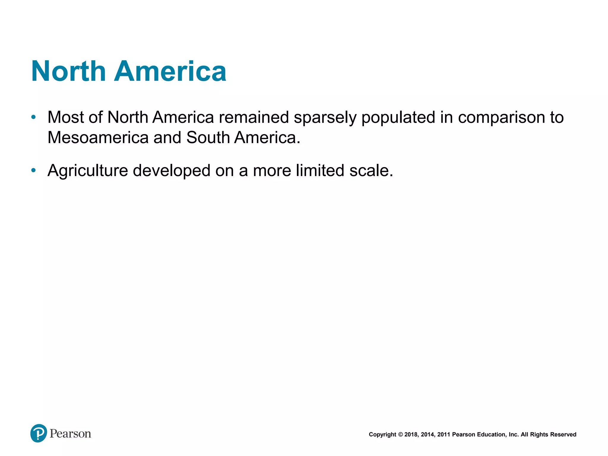 Copyright © 2018, 2014, 2011 Pearson Education, Inc. All Rights Reserved
North America
• Most of North America remained sparsely populated in comparison to
Mesoamerica and South America.
• Agriculture developed on a more limited scale.
 