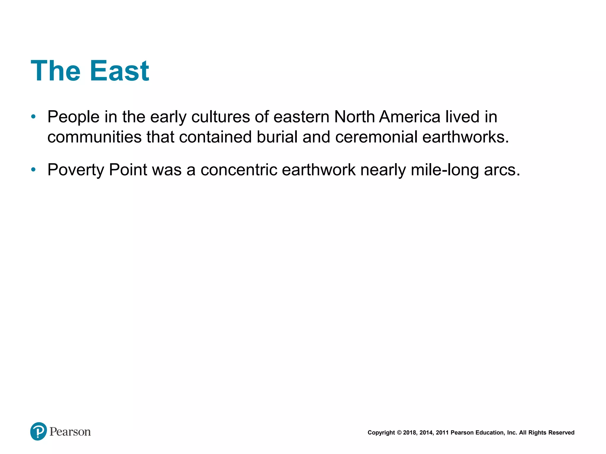 Copyright © 2018, 2014, 2011 Pearson Education, Inc. All Rights Reserved
The East
• People in the early cultures of eastern North America lived in
communities that contained burial and ceremonial earthworks.
• Poverty Point was a concentric earthwork nearly mile-long arcs.
 