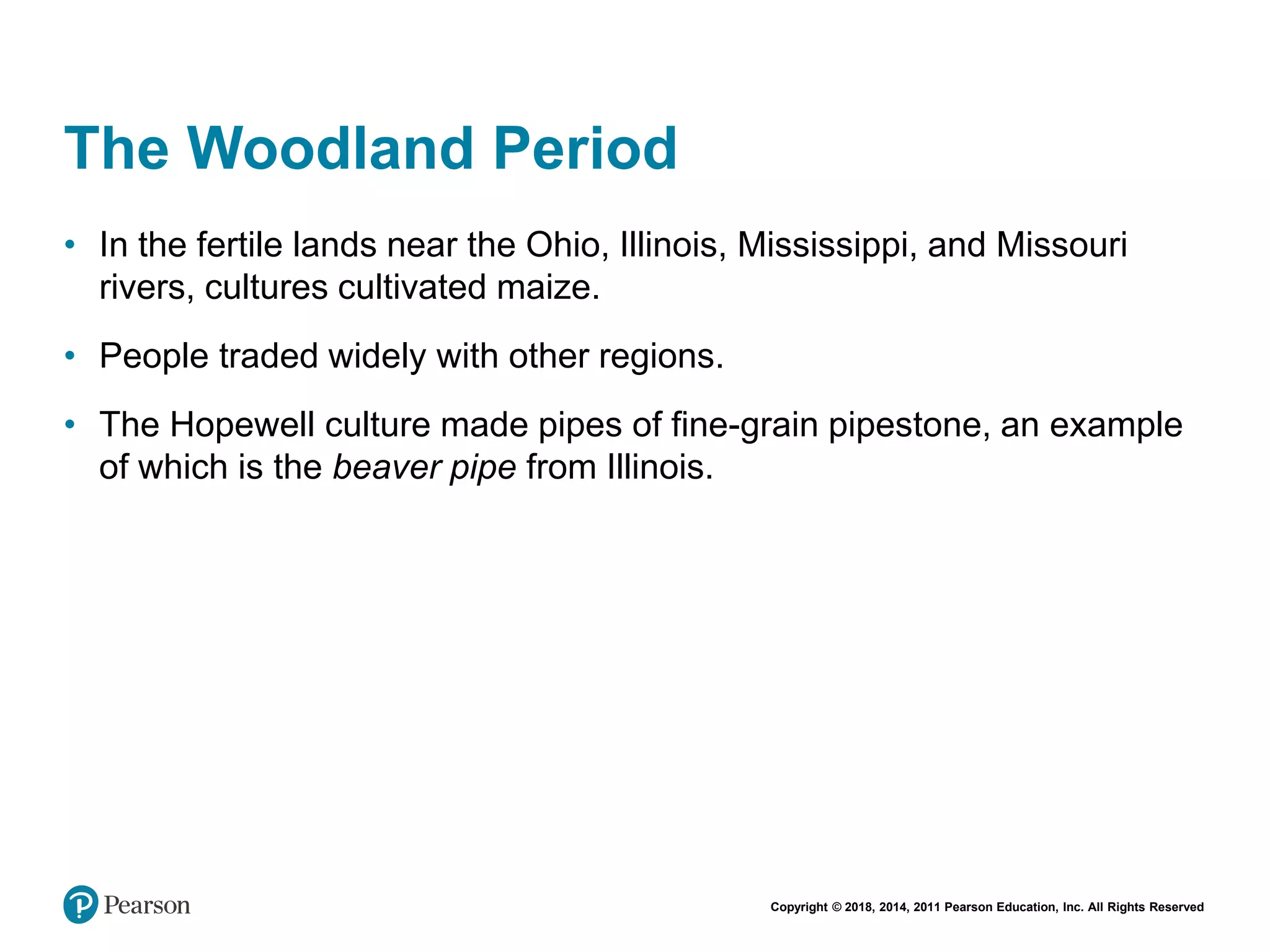 Copyright © 2018, 2014, 2011 Pearson Education, Inc. All Rights Reserved
The Woodland Period
• In the fertile lands near the Ohio, Illinois, Mississippi, and Missouri
rivers, cultures cultivated maize.
• People traded widely with other regions.
• The Hopewell culture made pipes of fine-grain pipestone, an example
of which is the beaver pipe from Illinois.
 