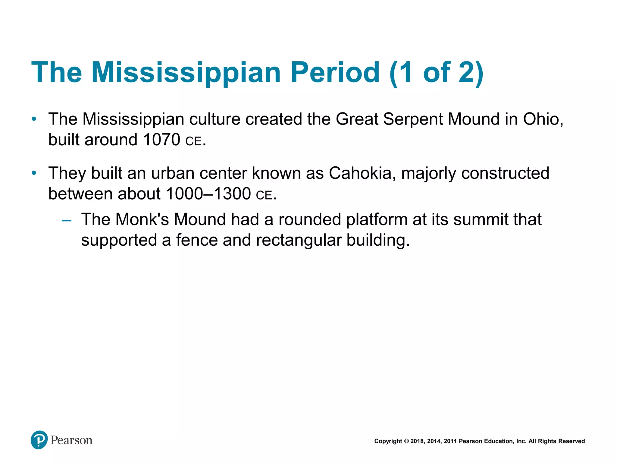 Copyright © 2018, 2014, 2011 Pearson Education, Inc. All Rights Reserved
The Mississippian Period (1 of 2)
• The Mississippian culture created the Great Serpent Mound in Ohio,
built around 1070 CE.
• They built an urban center known as Cahokia, majorly constructed
between about 1000–1300 CE.
– The Monk's Mound had a rounded platform at its summit that
supported a fence and rectangular building.
 