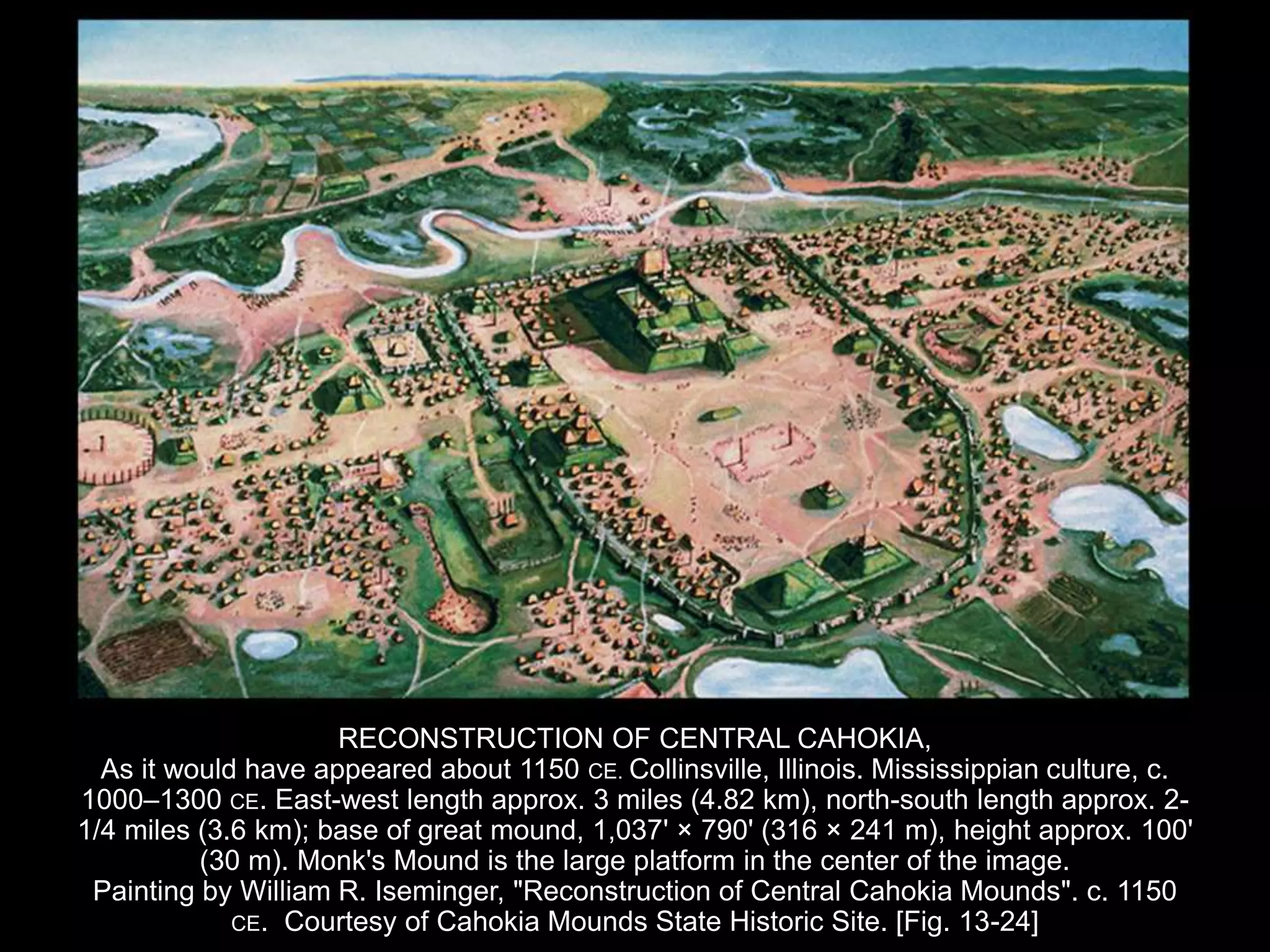 RECONSTRUCTION OF CENTRAL CAHOKIA,
As it would have appeared about 1150 CE. Collinsville, Illinois. Mississippian culture, c.
1000–1300 CE. East-west length approx. 3 miles (4.82 km), north-south length approx. 2-
1/4 miles (3.6 km); base of great mound, 1,037' × 790' (316 × 241 m), height approx. 100'
(30 m). Monk's Mound is the large platform in the center of the image.
Painting by William R. Iseminger, "Reconstruction of Central Cahokia Mounds". c. 1150
CE. Courtesy of Cahokia Mounds State Historic Site. [Fig. 13-24]
 