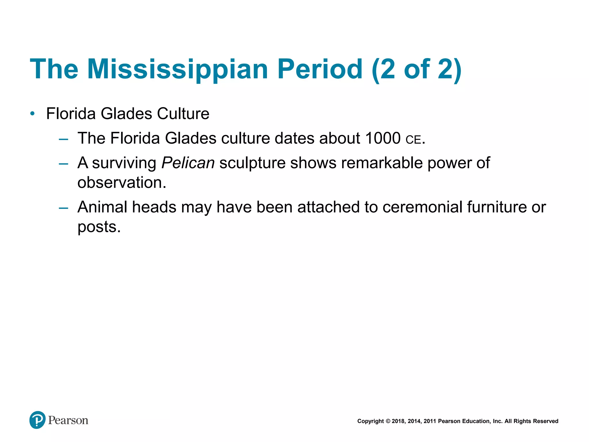 Copyright © 2018, 2014, 2011 Pearson Education, Inc. All Rights Reserved
The Mississippian Period (2 of 2)
• Florida Glades Culture
– The Florida Glades culture dates about 1000 CE.
– A surviving Pelican sculpture shows remarkable power of
observation.
– Animal heads may have been attached to ceremonial furniture or
posts.
 