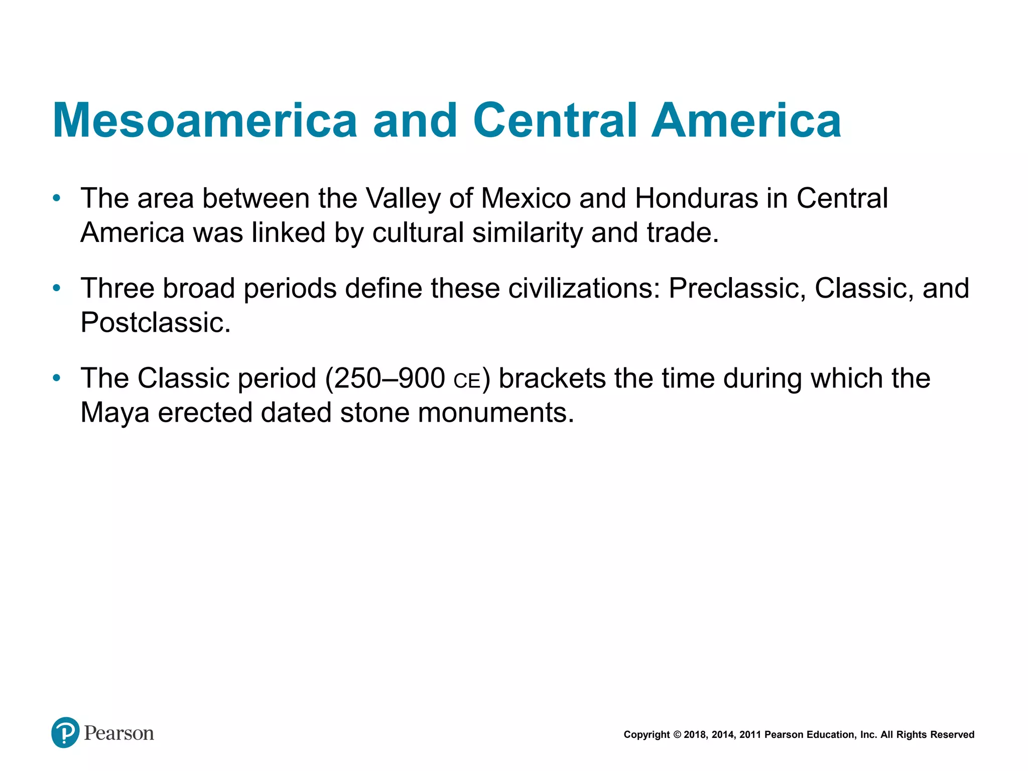 Copyright © 2018, 2014, 2011 Pearson Education, Inc. All Rights Reserved
Mesoamerica and Central America
• The area between the Valley of Mexico and Honduras in Central
America was linked by cultural similarity and trade.
• Three broad periods define these civilizations: Preclassic, Classic, and
Postclassic.
• The Classic period (250–900 CE) brackets the time during which the
Maya erected dated stone monuments.
 