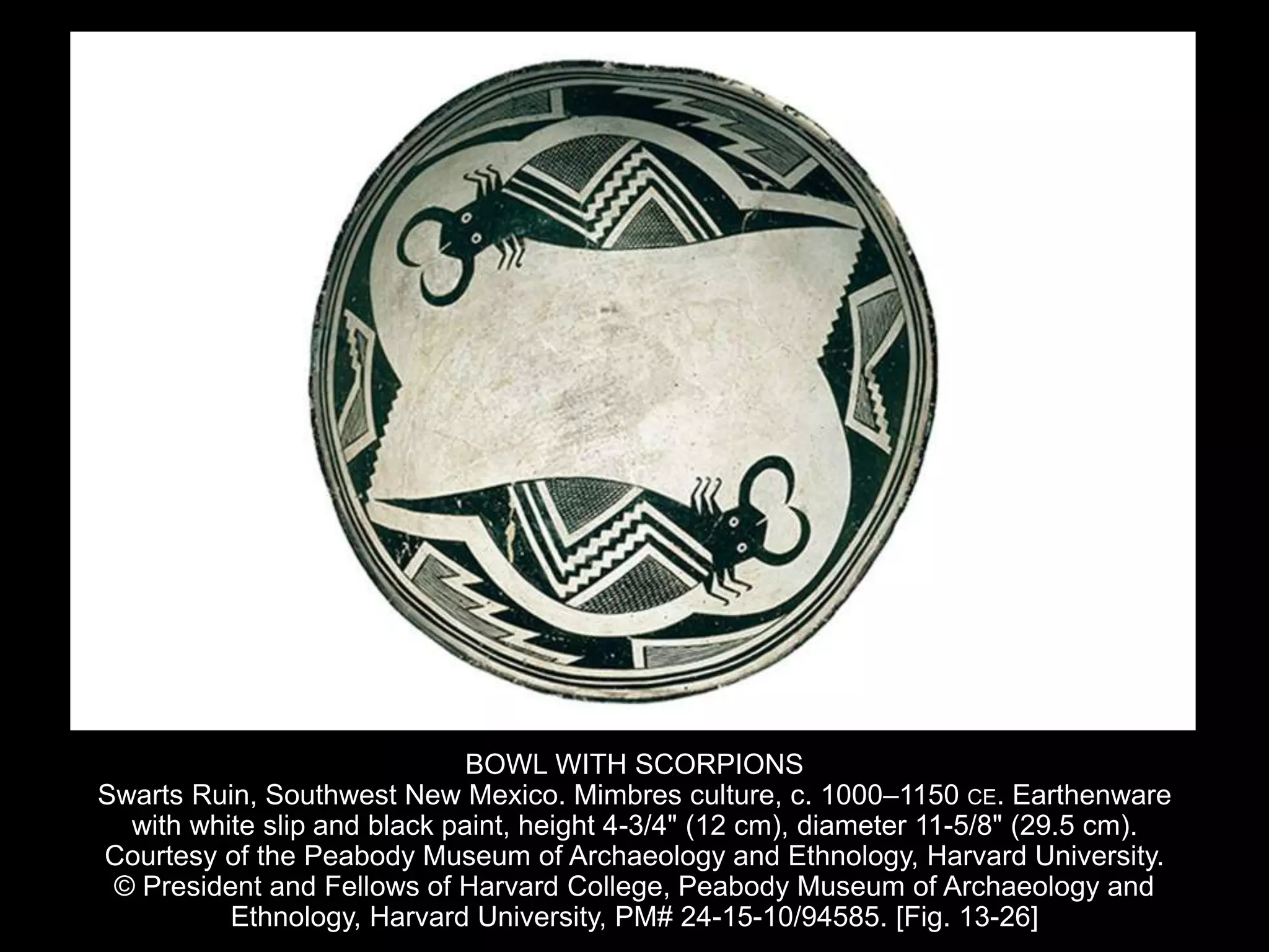 BOWL WITH SCORPIONS
Swarts Ruin, Southwest New Mexico. Mimbres culture, c. 1000–1150 CE. Earthenware
with white slip and black paint, height 4-3/4" (12 cm), diameter 11-5/8" (29.5 cm).
Courtesy of the Peabody Museum of Archaeology and Ethnology, Harvard University.
© President and Fellows of Harvard College, Peabody Museum of Archaeology and
Ethnology, Harvard University, PM# 24-15-10/94585. [Fig. 13-26]
 