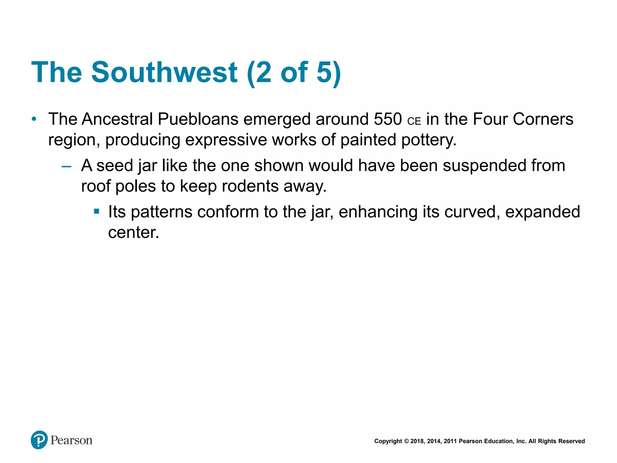 Copyright © 2018, 2014, 2011 Pearson Education, Inc. All Rights Reserved
The Southwest (2 of 5)
• The Ancestral Puebloans emerged around 550 CE in the Four Corners
region, producing expressive works of painted pottery.
– A seed jar like the one shown would have been suspended from
roof poles to keep rodents away.
 Its patterns conform to the jar, enhancing its curved, expanded
center.
 