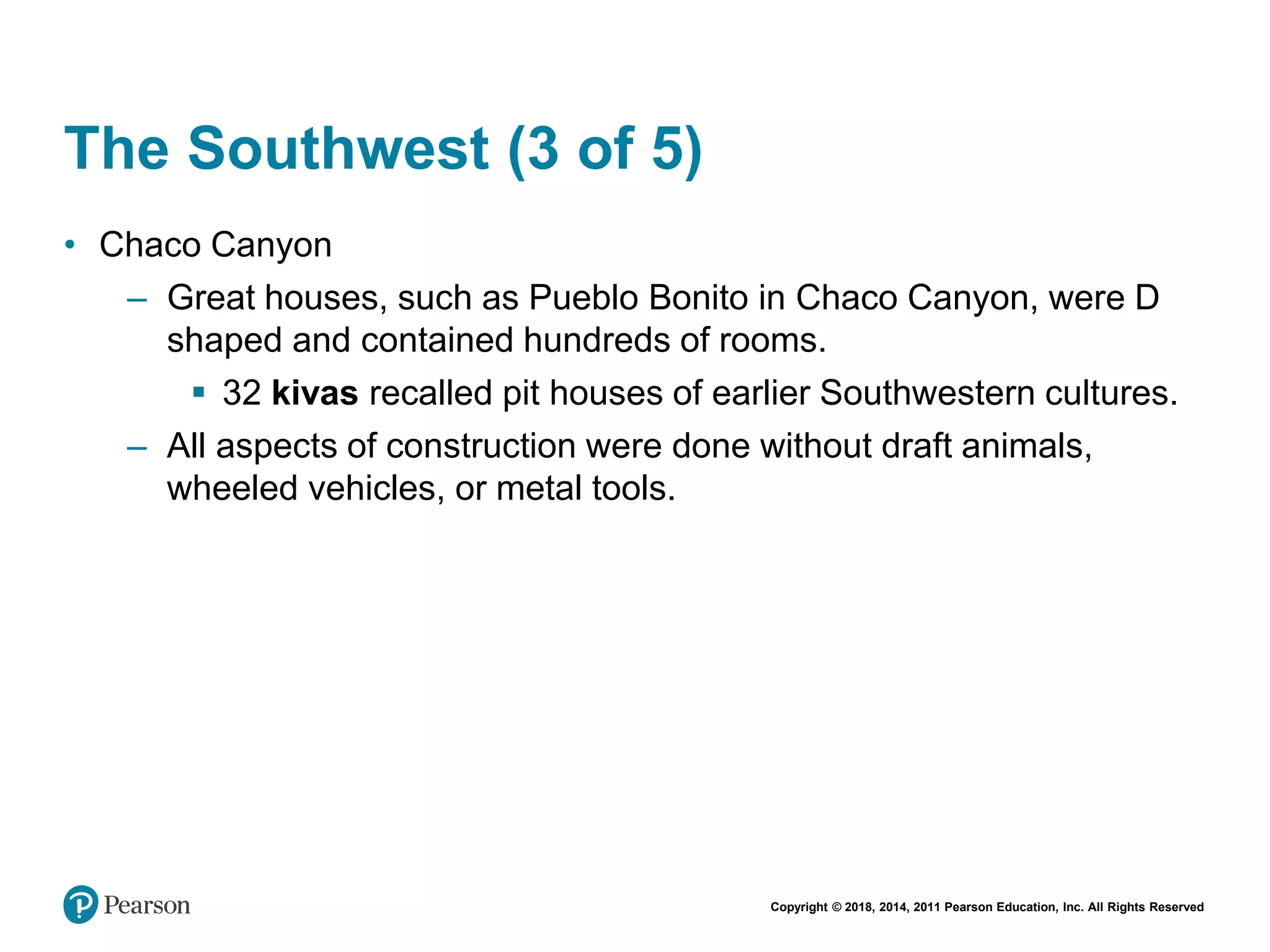 Copyright © 2018, 2014, 2011 Pearson Education, Inc. All Rights Reserved
The Southwest (3 of 5)
• Chaco Canyon
– Great houses, such as Pueblo Bonito in Chaco Canyon, were D
shaped and contained hundreds of rooms.
 32 kivas recalled pit houses of earlier Southwestern cultures.
– All aspects of construction were done without draft animals,
wheeled vehicles, or metal tools.
 