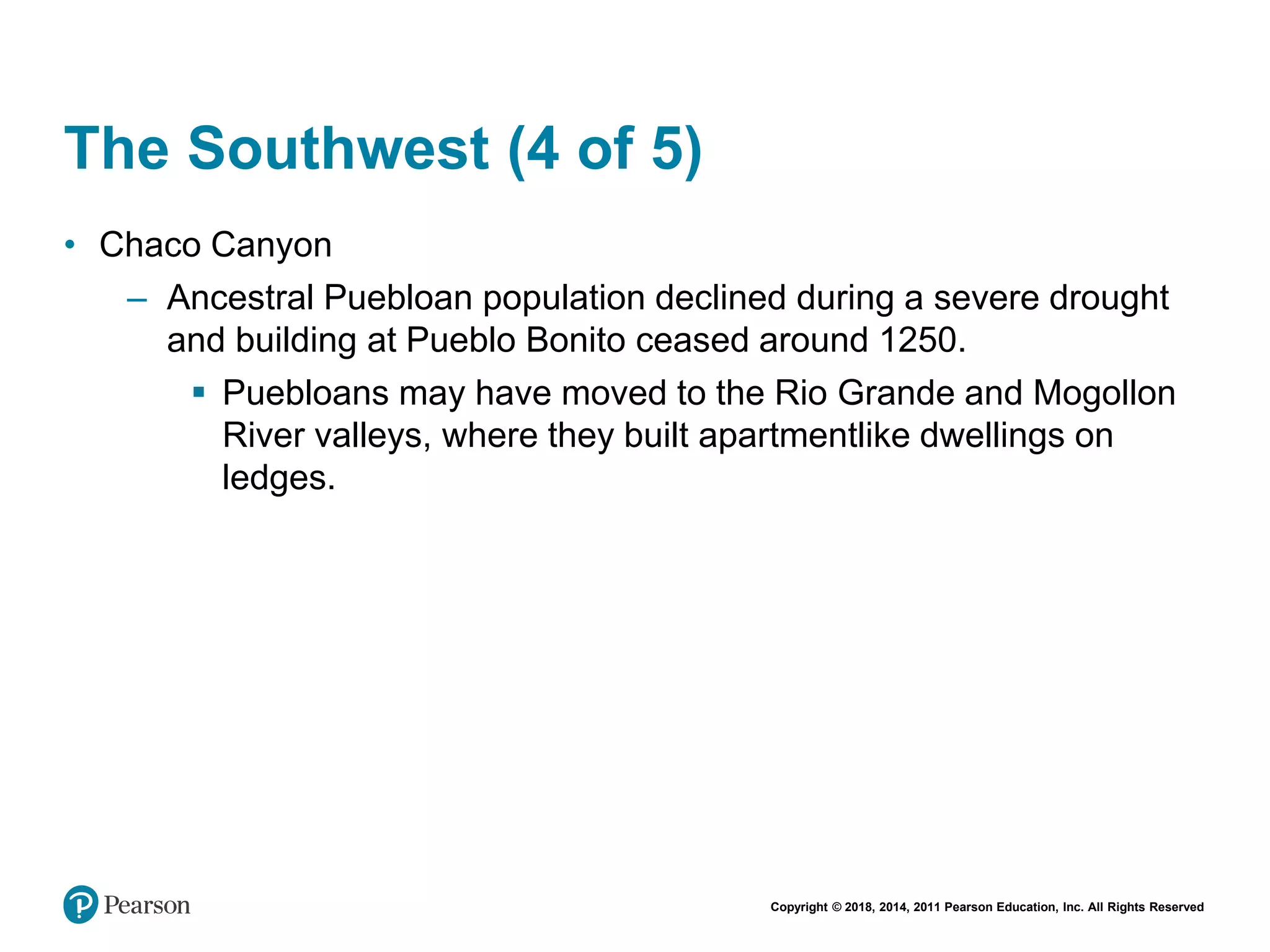 Copyright © 2018, 2014, 2011 Pearson Education, Inc. All Rights Reserved
The Southwest (4 of 5)
• Chaco Canyon
– Ancestral Puebloan population declined during a severe drought
and building at Pueblo Bonito ceased around 1250.
 Puebloans may have moved to the Rio Grande and Mogollon
River valleys, where they built apartmentlike dwellings on
ledges.
 