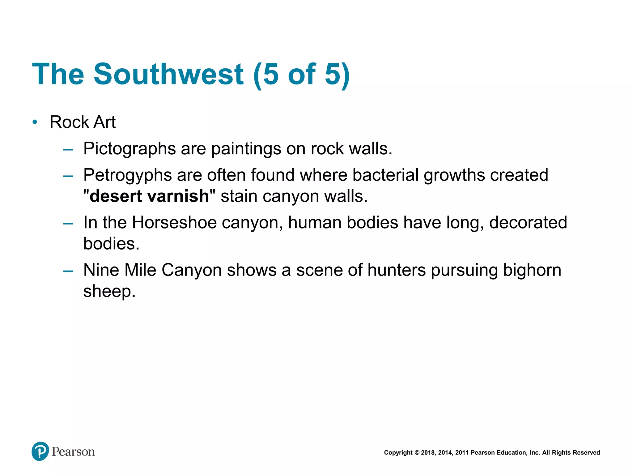 Copyright © 2018, 2014, 2011 Pearson Education, Inc. All Rights Reserved
The Southwest (5 of 5)
• Rock Art
– Pictographs are paintings on rock walls.
– Petrogyphs are often found where bacterial growths created
"desert varnish" stain canyon walls.
– In the Horseshoe canyon, human bodies have long, decorated
bodies.
– Nine Mile Canyon shows a scene of hunters pursuing bighorn
sheep.
 