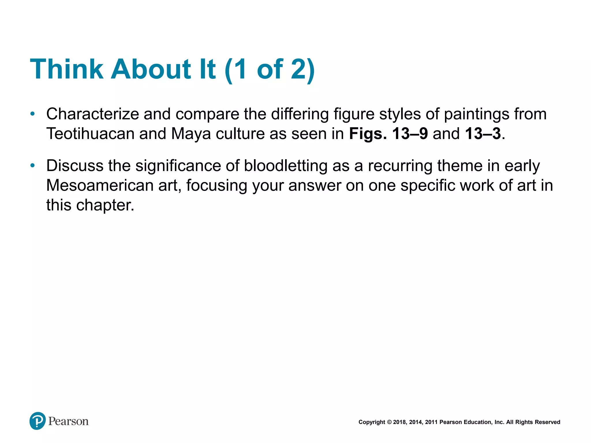 Copyright © 2018, 2014, 2011 Pearson Education, Inc. All Rights Reserved
Think About It (1 of 2)
• Characterize and compare the differing figure styles of paintings from
Teotihuacan and Maya culture as seen in Figs. 13–9 and 13–3.
• Discuss the significance of bloodletting as a recurring theme in early
Mesoamerican art, focusing your answer on one specific work of art in
this chapter.
 