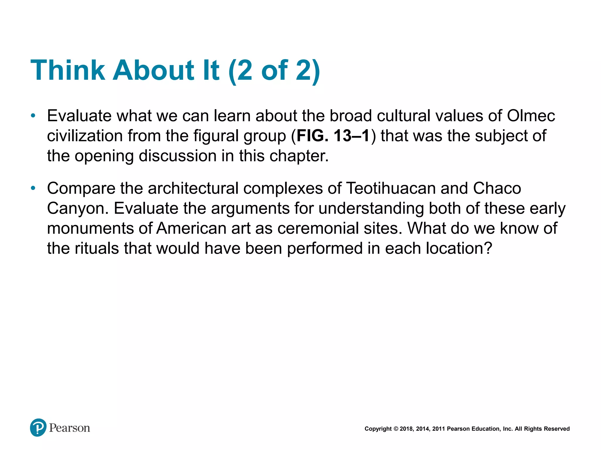 Copyright © 2018, 2014, 2011 Pearson Education, Inc. All Rights Reserved
Think About It (2 of 2)
• Evaluate what we can learn about the broad cultural values of Olmec
civilization from the figural group (FIG. 13–1) that was the subject of
the opening discussion in this chapter.
• Compare the architectural complexes of Teotihuacan and Chaco
Canyon. Evaluate the arguments for understanding both of these early
monuments of American art as ceremonial sites. What do we know of
the rituals that would have been performed in each location?
 