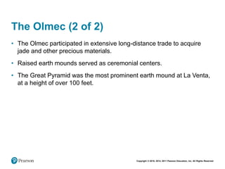 Copyright © 2018, 2014, 2011 Pearson Education, Inc. All Rights Reserved
The Olmec (2 of 2)
• The Olmec participated in extensive long-distance trade to acquire
jade and other precious materials.
• Raised earth mounds served as ceremonial centers.
• The Great Pyramid was the most prominent earth mound at La Venta,
at a height of over 100 feet.
 