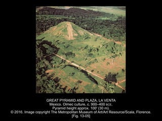 GREAT PYRAMID AND PLAZA, LA VENTA
Mexico. Olmec culture, c. 900–400 BCE.
Pyramid height approx. 100' (30 m).
© 2016. Image copyright The Metropolitan Museum of Art/Art Resource/Scala, Florence.
[Fig. 13-05]
 