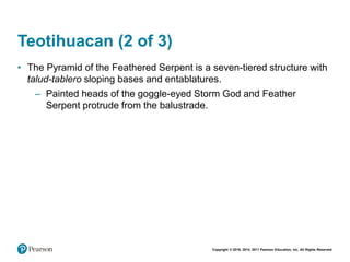 Copyright © 2018, 2014, 2011 Pearson Education, Inc. All Rights Reserved
Teotihuacan (2 of 3)
• The Pyramid of the Feathered Serpent is a seven-tiered structure with
talud-tablero sloping bases and entablatures.
– Painted heads of the goggle-eyed Storm God and Feather
Serpent protrude from the balustrade.
 