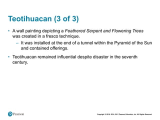 Copyright © 2018, 2014, 2011 Pearson Education, Inc. All Rights Reserved
Teotihuacan (3 of 3)
• A wall painting depicting a Feathered Serpent and Flowering Trees
was created in a fresco technique.
– It was installed at the end of a tunnel within the Pyramid of the Sun
and contained offerings.
• Teotihuacan remained influential despite disaster in the seventh
century.
 