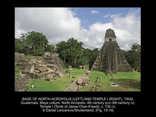 BASE OF NORTH ACROPOLIS (LEFT) AND TEMPLE I (RIGHT), TIKAL
Guatemala. Maya culture. North Acropolis, 4th century BCE–5th century CE;
Temple I (Tomb of Jasaw Chan K'awiil), c. 734 CE.
© Daniel Loncarevic/Shutterstock. [Fig. 13-10]
 