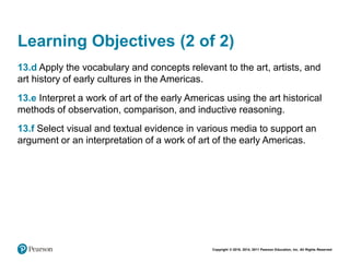 Copyright © 2018, 2014, 2011 Pearson Education, Inc. All Rights Reserved
Learning Objectives (2 of 2)
13.d Apply the vocabulary and concepts relevant to the art, artists, and
art history of early cultures in the Americas.
13.e Interpret a work of art of the early Americas using the art historical
methods of observation, comparison, and inductive reasoning.
13.f Select visual and textual evidence in various media to support an
argument or an interpretation of a work of art of the early Americas.
 
