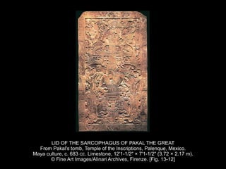 LID OF THE SARCOPHAGUS OF PAKAL THE GREAT
From Pakal's tomb, Temple of the Inscriptions, Palenque, Mexico.
Maya culture, c. 683 CE. Limestone, 12'1-1/2" × 7'1-1/2" (3.72 × 2.17 m).
© Fine Art Images/Alinari Archives, Firenze. [Fig. 13-12]
 