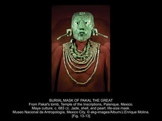 BURIAL MASK OF PAKAL THE GREAT
From Pakal's tomb, Temple of the Inscriptions, Palenque, Mexico.
Maya culture, c. 683 CE. Jade, shell, and pearl; life-size mask.
Museo Nacional de Antropología, Mexico City. © akg-images/Album/J.Enrique Molina.
[Fig. 13-13]
 