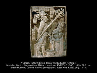 A CLOSER LOOK: Shield Jaguar and Lady Xok (Lintel 24)
Yaxchilan, Mexico. Maya culture, 726 CE. Limestone, 43-1/2" × 31-3/4" (110.5 × 80.6 cm).
British Museum, London. Roll-out photograph © Justin Kerr, K2887. [Fig. 13-14]
 