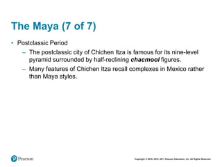 Copyright © 2018, 2014, 2011 Pearson Education, Inc. All Rights Reserved
The Maya (7 of 7)
• Postclassic Period
– The postclassic city of Chichen Itza is famous for its nine-level
pyramid surrounded by half-reclining chacmool figures.
– Many features of Chichen Itza recall complexes in Mexico rather
than Maya styles.
 
