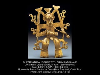 SUPERNATURAL FIGURE WITH DRUM AND SNAKE
Costa Rica. Diquis culture, c. 13th–16th century CE.
Gold, 4-1/4" × 3-1/4" (10.8 × 8.2 cm).
Museos del Banco Central de Costa Rica, San José, Costa Rica.
Photo: John Bigelow Taylor. [Fig. 13-16]
 