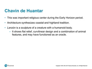 Copyright © 2018, 2014, 2011 Pearson Education, Inc. All Rights Reserved
Chavin de Huantar
• This was important religious center during the Early Horizon period.
• Architecture synthesizes coastal and highland tradition.
• Lanzón is a sculpture of a creature with a humanoid body.
– It shows flat relief, curvilinear design and a combination of animal
features, and may have functioned as an oracle.
 