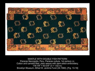 MANTLE WITH DOUBLE FISH PATTERN
Paracas Necropolis, Peru. Paracas culture, 1st century CE.
Cotton and camelid fiber, plain weave with stem-stitch embroidery,
118-1/8" × 63-3/4" (3 × 1.62 m).
Brooklyn Museum. Alfred W. Jenkins Fund (34.1560). [Fig. 13-18]
 