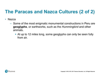 Copyright © 2018, 2014, 2011 Pearson Education, Inc. All Rights Reserved
The Paracas and Nazca Cultures (2 of 2)
• Nazca
– Some of the most enigmatic monumental constructions in Peru are
geoglyphs, or earthworks, such as the Hummingbird and other
animals.
 At up to 12 miles long, some geoglyphs can only be seen fully
from air.
 