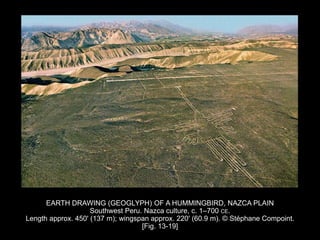 EARTH DRAWING (GEOGLYPH) OF A HUMMINGBIRD, NAZCA PLAIN
Southwest Peru. Nazca culture, c. 1–700 CE.
Length approx. 450' (137 m); wingspan approx. 220' (60.9 m). © Stéphane Compoint.
[Fig. 13-19]
 