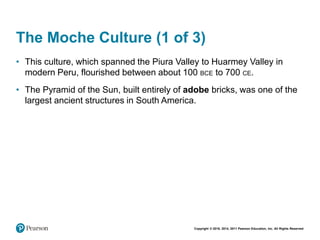 Copyright © 2018, 2014, 2011 Pearson Education, Inc. All Rights Reserved
The Moche Culture (1 of 3)
• This culture, which spanned the Piura Valley to Huarmey Valley in
modern Peru, flourished between about 100 BCE to 700 CE.
• The Pyramid of the Sun, built entirely of adobe bricks, was one of the
largest ancient structures in South America.
 